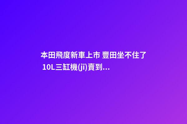 本田飛度新車上市 豐田坐不住了 1.0L三缸機(jī)賣到13萬人民幣